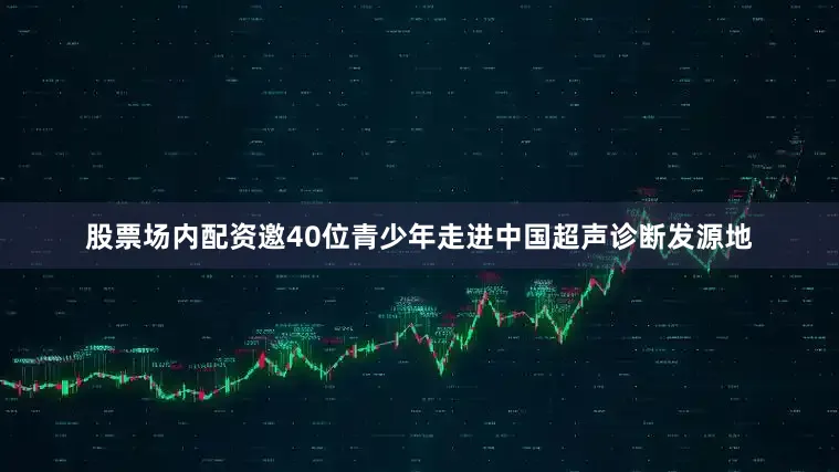 股票场内配资邀40位青少年走进中国超声诊断发源地