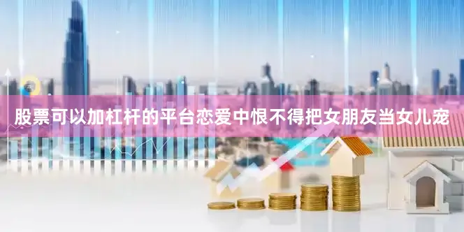 股票可以加杠杆的平台恋爱中恨不得把女朋友当女儿宠