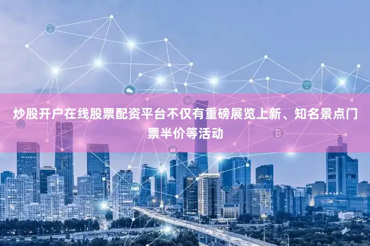 炒股开户在线股票配资平台不仅有重磅展览上新、知名景点门票半价等活动