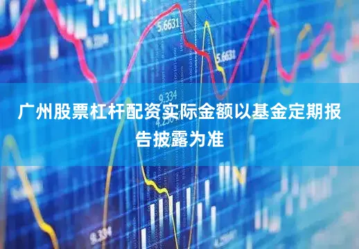 广州股票杠杆配资实际金额以基金定期报告披露为准