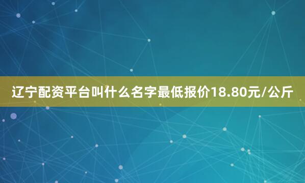 辽宁配资平台叫什么名字最低报价18.80元/公斤