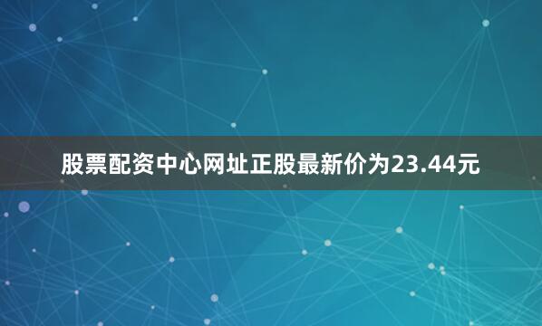 股票配资中心网址正股最新价为23.44元
