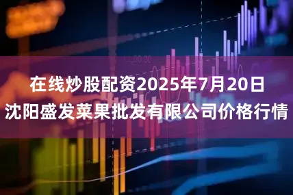 在线炒股配资2025年7月20日沈阳盛发菜果批发有限公司价格行情