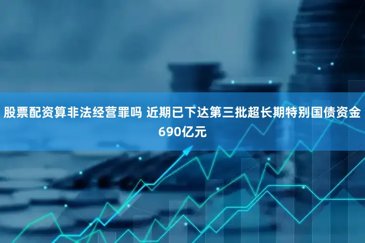 股票配资算非法经营罪吗 近期已下达第三批超长期特别国债资金690亿元