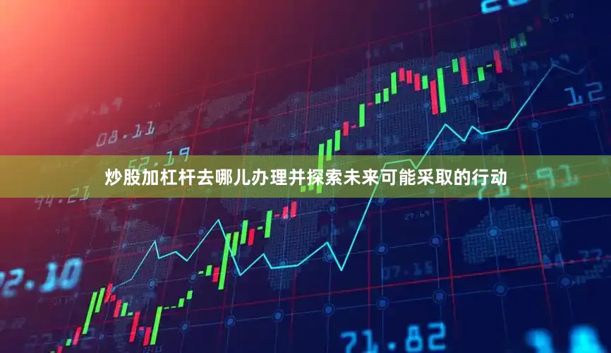 炒股加杠杆去哪儿办理并探索未来可能采取的行动