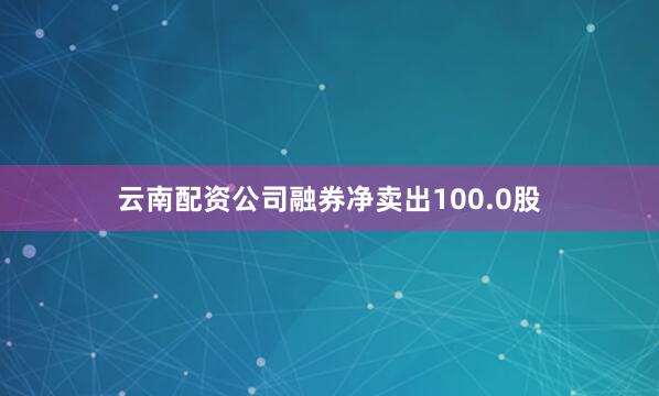 云南配资公司融券净卖出100.0股