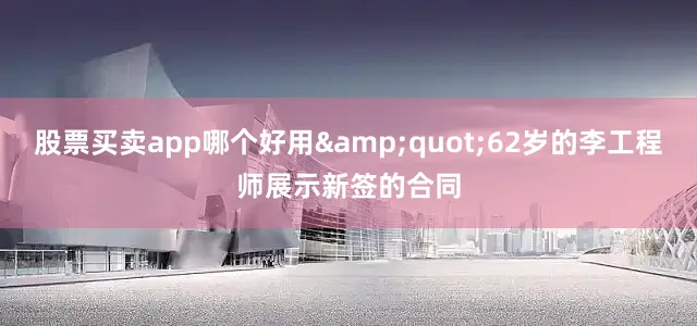 股票买卖app哪个好用&quot;62岁的李工程师展示新签的合同