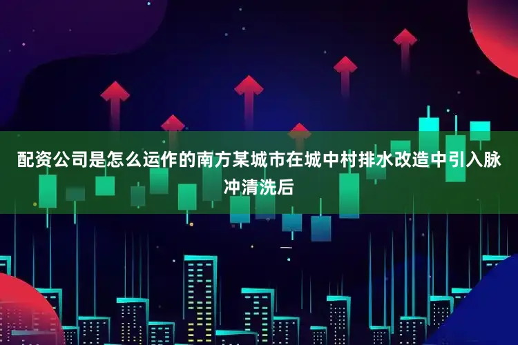 配资公司是怎么运作的南方某城市在城中村排水改造中引入脉冲清洗后
