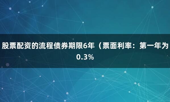 股票配资的流程债券期限6年（票面利率：第一年为0.3%