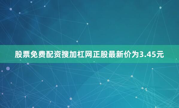 股票免费配资搜加杠网正股最新价为3.45元